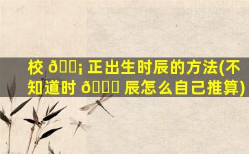 校 🐡 正出生时辰的方法(不知道时 🐟 辰怎么自己推算)